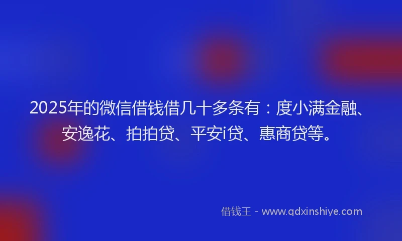 2025年的微信借钱借几十多条有：度小满金融、安逸花、拍拍贷、平安i贷、惠商贷等。