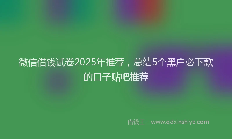 微信借钱试卷2025年推荐，总结5个黑户必下款的口子贴吧推荐