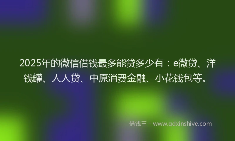 2025年的微信借钱最多能贷多少有：e微贷、洋钱罐、人人贷、中原消费金融、小花钱包等。