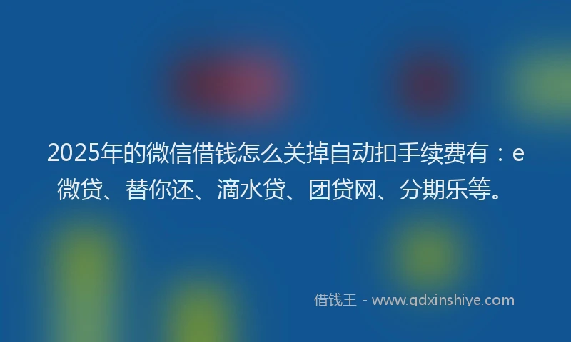 2025年的微信借钱怎么关掉自动扣手续费有：e微贷、替你还、滴水贷、团贷网、分期乐等。