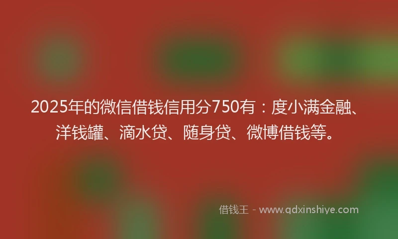 2025年的微信借钱信用分750有：度小满金融、洋钱罐、滴水贷、随身贷、微博借钱等。