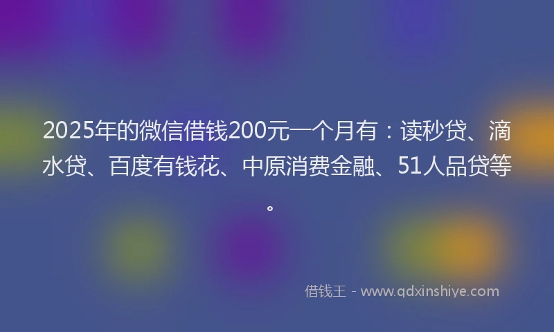 2025年的微信借钱200元一个月有：读秒贷、滴水贷、百度有钱花、中原消费金融、51人品贷等。