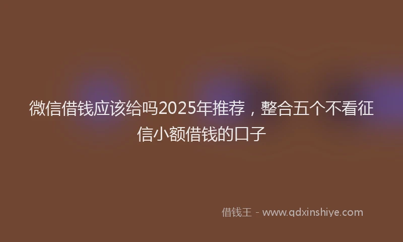 微信借钱应该给吗2025年推荐，整合五个不看征信小额借钱的口子