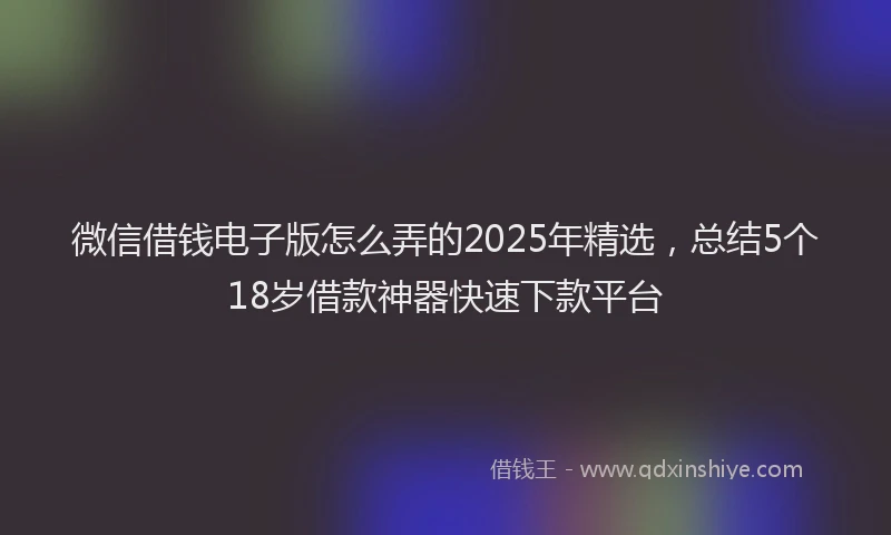 微信借钱电子版怎么弄的2025年精选，总结5个18岁借款神器快速下款平台