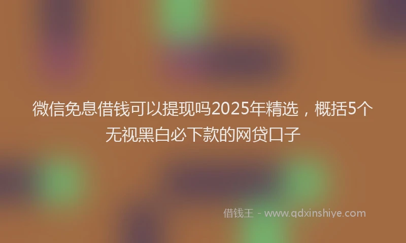微信免息借钱可以提现吗2025年精选，概括5个无视黑白必下款的网贷口子