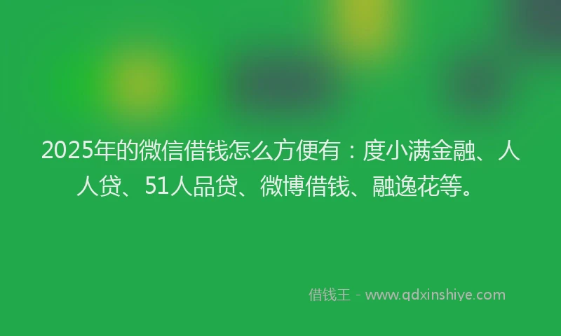 2025年的微信借钱怎么方便有：度小满金融、人人贷、51人品贷、微博借钱、融逸花等。