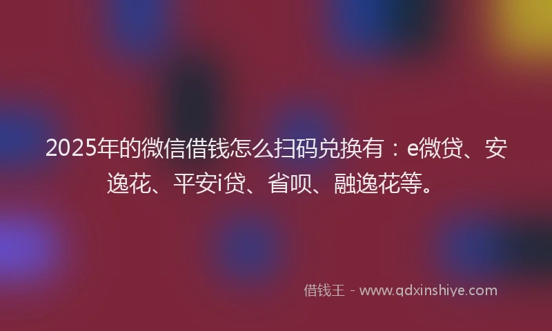 2025年的微信借钱怎么扫码兑换有：e微贷、安逸花、平安i贷、省呗、融逸花等。