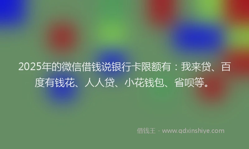 2025年的微信借钱说银行卡限额有：我来贷、百度有钱花、人人贷、小花钱包、省呗等。