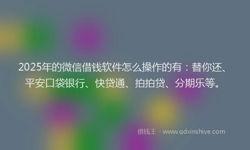 2025年的微信借钱软件怎么操作的有：替你还、平安口袋银行、快贷通、拍拍贷、分期乐等。