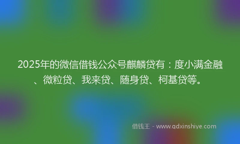 2025年的微信借钱公众号麒麟贷有：度小满金融、微粒贷、我来贷、随身贷、柯基贷等。