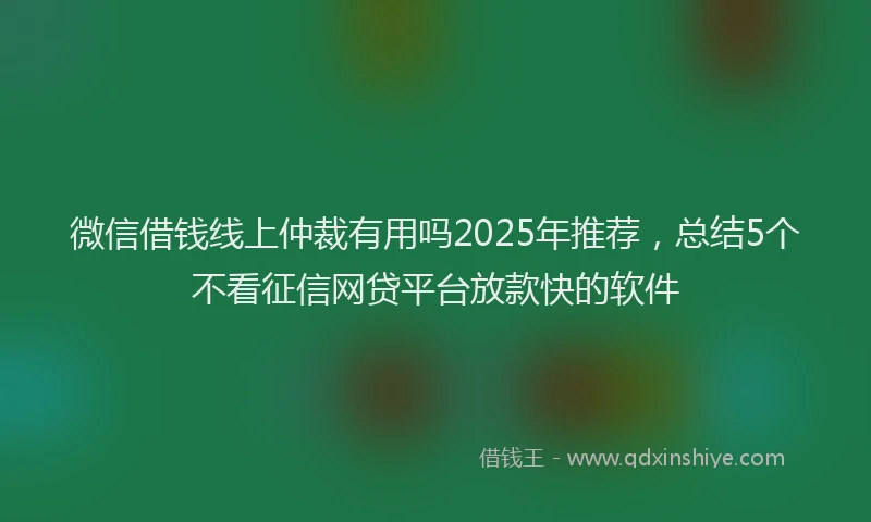 微信借钱线上仲裁有用吗2025年推荐，总结5个不看征信网贷平台放款快的软件