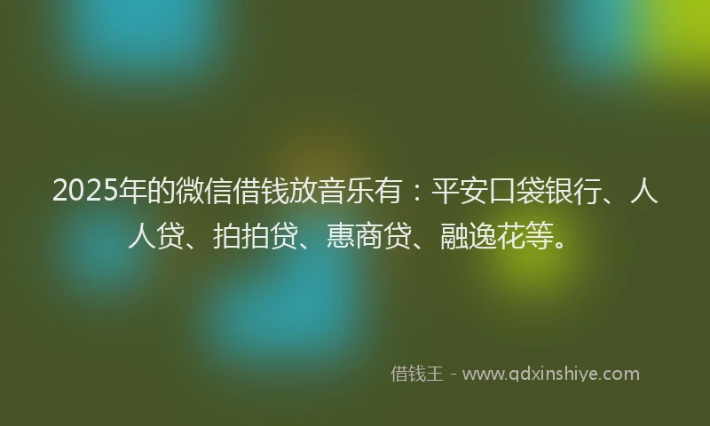 2025年的微信借钱放音乐有：平安口袋银行、人人贷、拍拍贷、惠商贷、融逸花等。