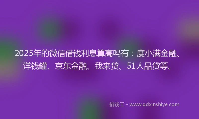 2025年的微信借钱利息算高吗有：度小满金融、洋钱罐、京东金融、我来贷、51人品贷等。