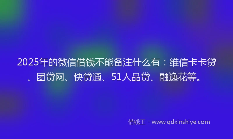2025年的微信借钱不能备注什么有：维信卡卡贷、团贷网、快贷通、51人品贷、融逸花等。
