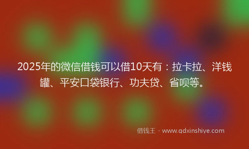 2025年的微信借钱可以借10天有：拉卡拉、洋钱罐、平安口袋银行、功夫贷、省呗等。
