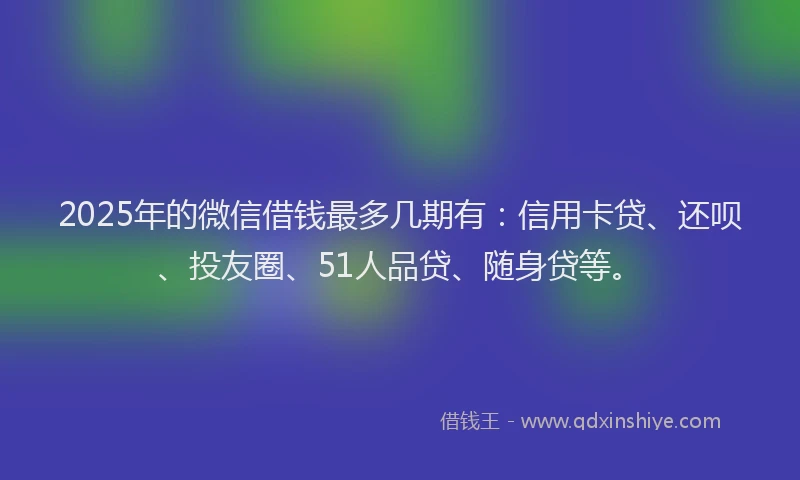 2025年的微信借钱最多几期有：信用卡贷、还呗、投友圈、51人品贷、随身贷等。