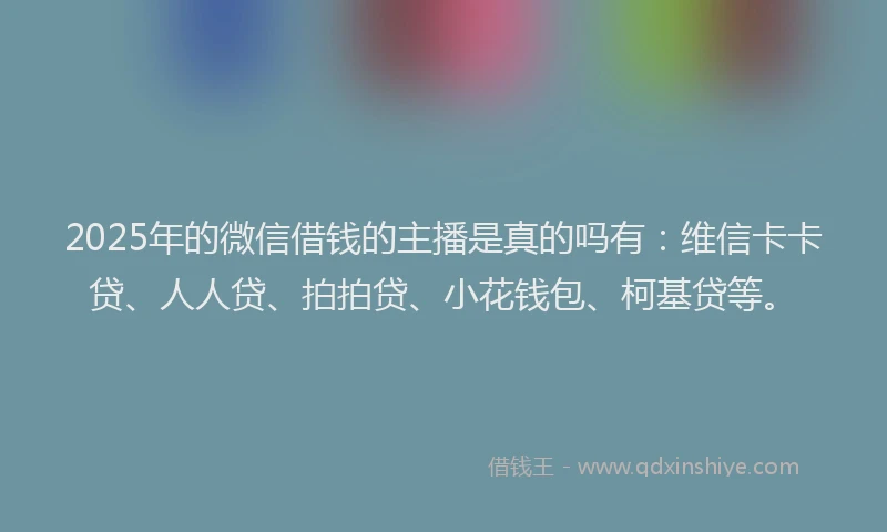 2025年的微信借钱的主播是真的吗有：维信卡卡贷、人人贷、拍拍贷、小花钱包、柯基贷等。