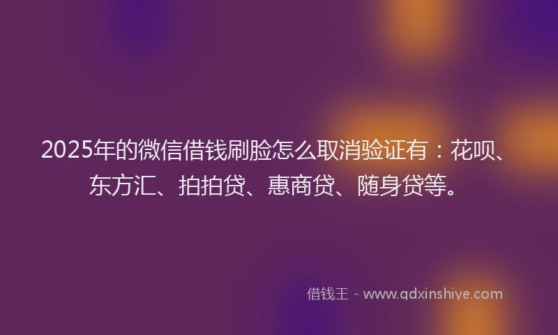 2025年的微信借钱刷脸怎么取消验证有：花呗、东方汇、拍拍贷、惠商贷、随身贷等。