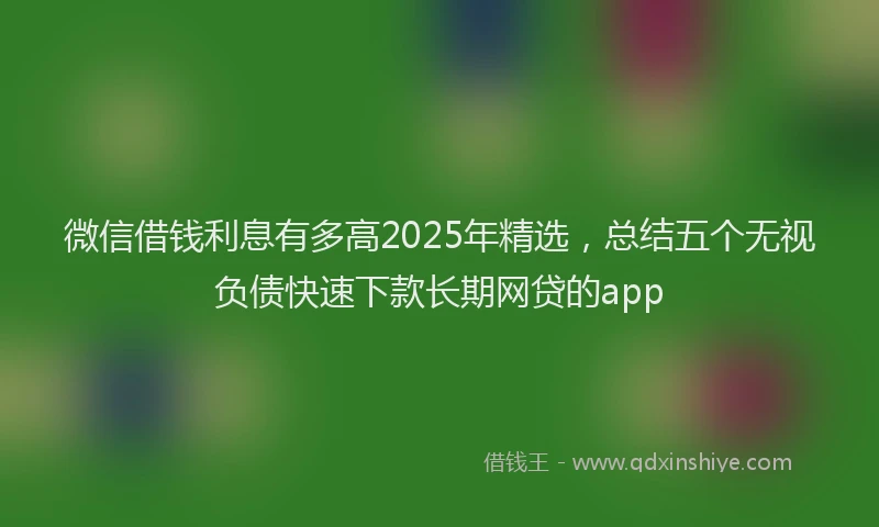 微信借钱利息有多高2025年精选，总结五个无视负债快速下款长期网贷的app