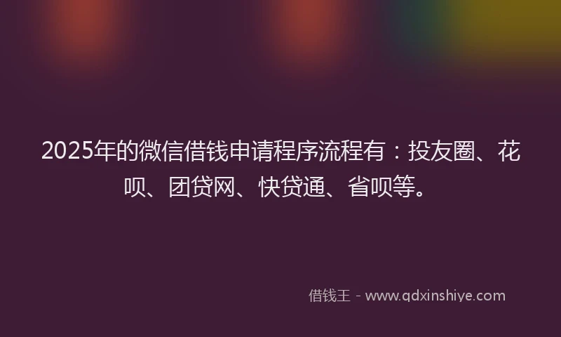 2025年的微信借钱申请程序流程有：投友圈、花呗、团贷网、快贷通、省呗等。