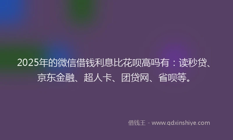 2025年的微信借钱利息比花呗高吗有：读秒贷、京东金融、超人卡、团贷网、省呗等。