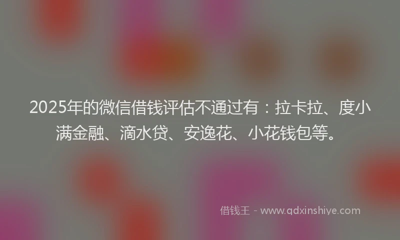 2025年的微信借钱评估不通过有：拉卡拉、度小满金融、滴水贷、安逸花、小花钱包等。