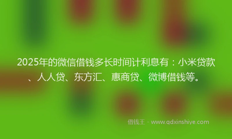 2025年的微信借钱多长时间计利息有：小米贷款、人人贷、东方汇、惠商贷、微博借钱等。