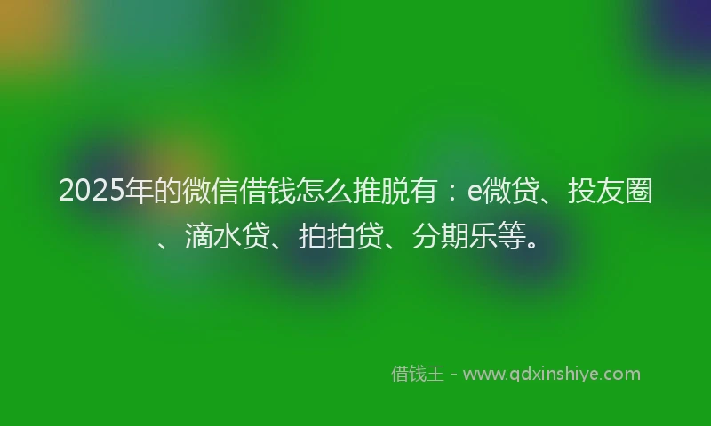 2025年的微信借钱怎么推脱有：e微贷、投友圈、滴水贷、拍拍贷、分期乐等。