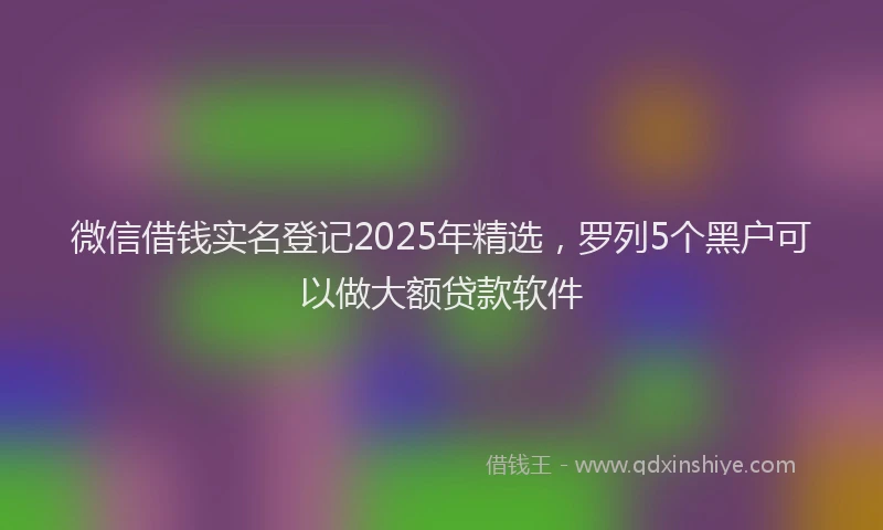 微信借钱实名登记2025年精选，罗列5个黑户可以做大额贷款软件