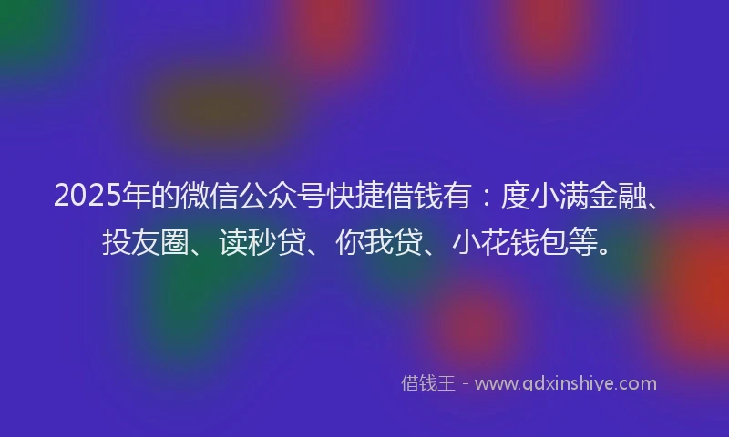 2025年的微信公众号快捷借钱有：度小满金融、投友圈、读秒贷、你我贷、小花钱包等。