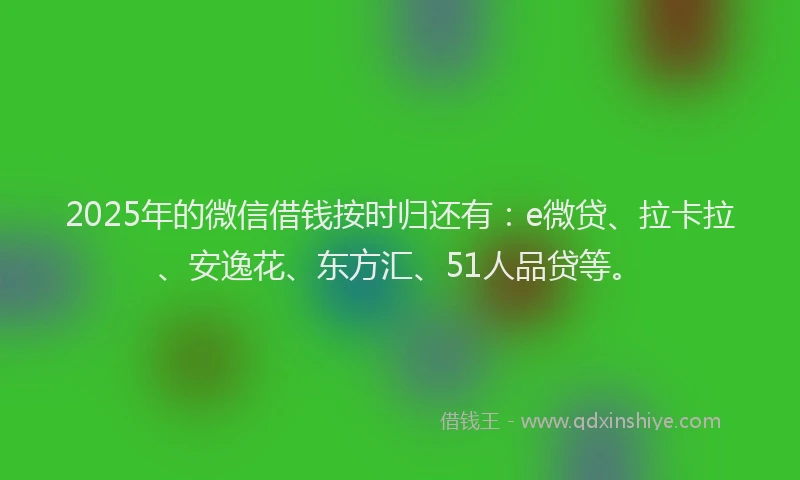 2025年的微信借钱按时归还有：e微贷、拉卡拉、安逸花、东方汇、51人品贷等。