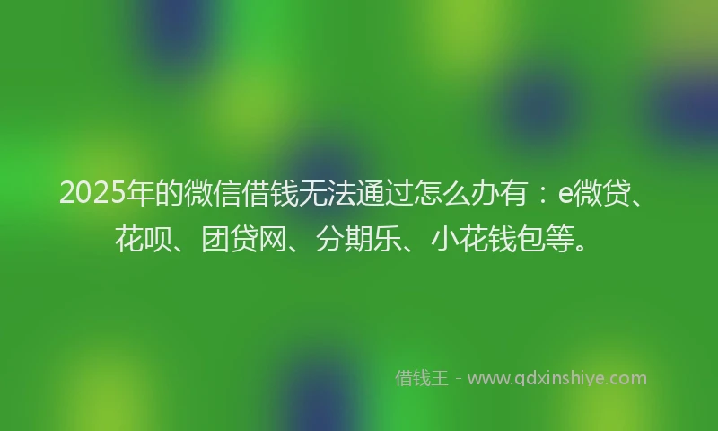 2025年的微信借钱无法通过怎么办有：e微贷、花呗、团贷网、分期乐、小花钱包等。
