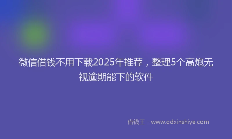 微信借钱不用下载2025年推荐，整理5个高炮无视逾期能下的软件