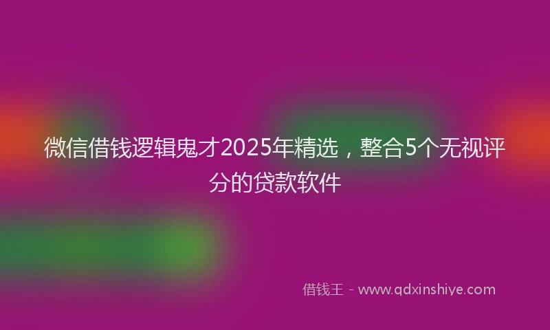 微信借钱逻辑鬼才2025年精选，整合5个无视评分的贷款软件