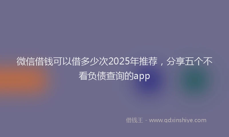 微信借钱可以借多少次2025年推荐，分享五个不看负债查询的app