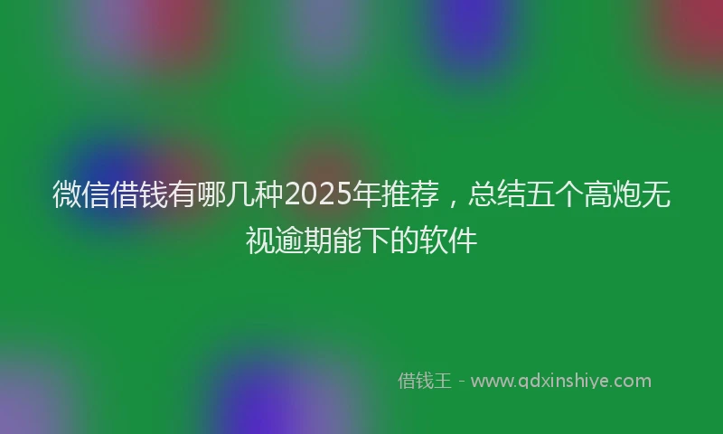 微信借钱有哪几种2025年推荐，总结五个高炮无视逾期能下的软件
