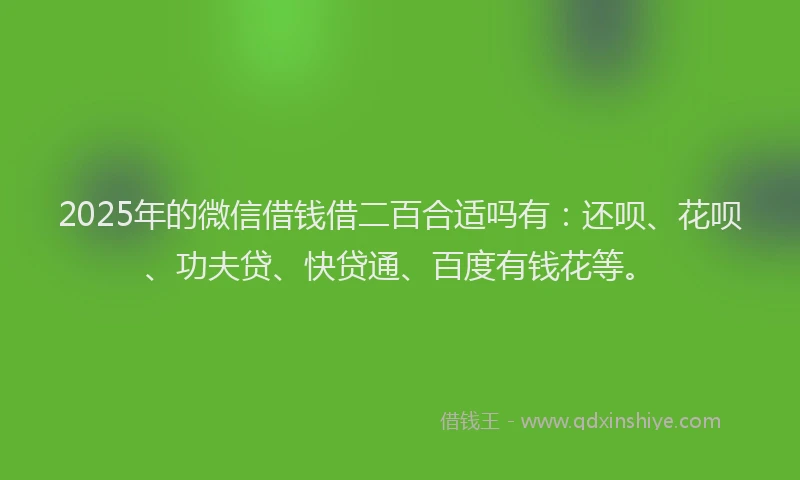 2025年的微信借钱借二百合适吗有：还呗、花呗、功夫贷、快贷通、百度有钱花等。