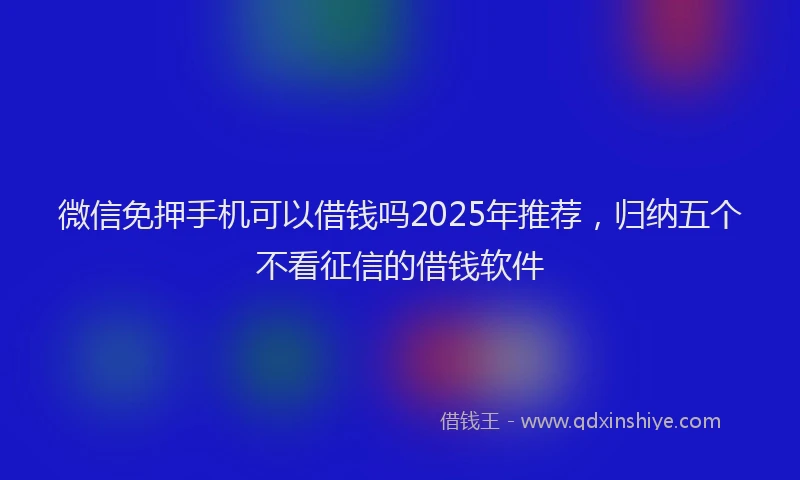 微信免押手机可以借钱吗2025年推荐，归纳五个不看征信的借钱软件