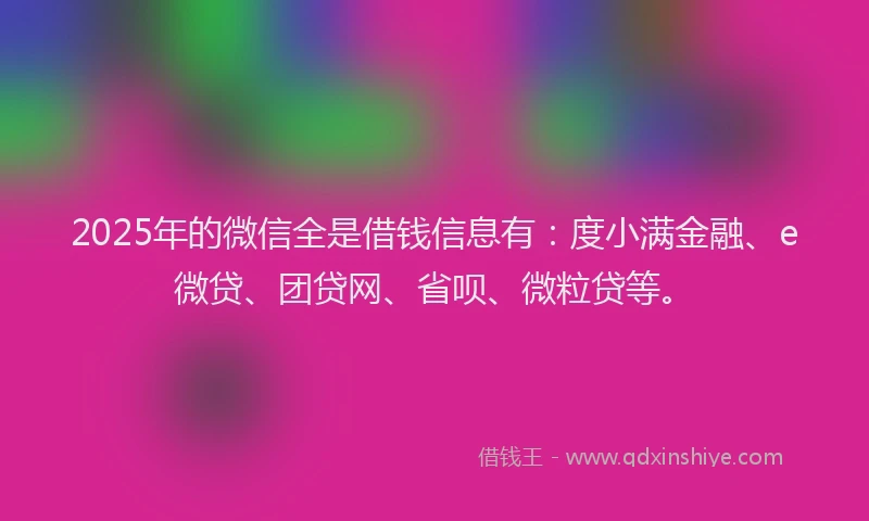 2025年的微信全是借钱信息有：度小满金融、e微贷、团贷网、省呗、微粒贷等。
