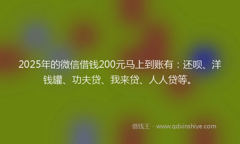 2025年的微信借钱200元马上到账有：还呗、洋钱罐、功夫贷、我来贷、人人贷等。