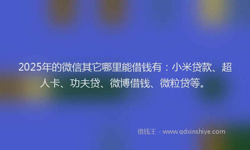 2025年的微信其它哪里能借钱有：小米贷款、超人卡、功夫贷、微博借钱、微粒贷等。