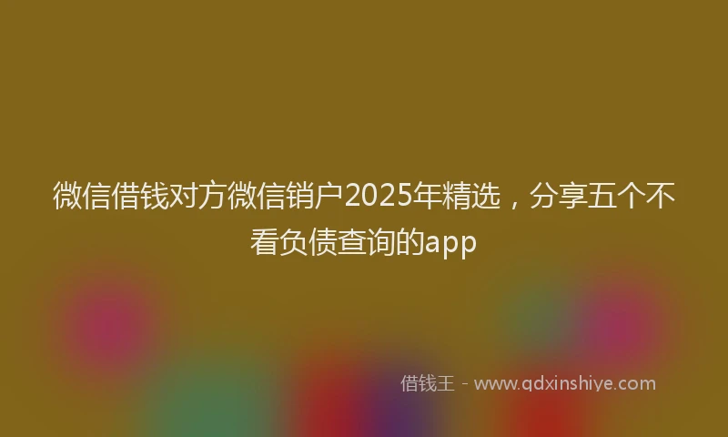 微信借钱对方微信销户2025年精选，分享五个不看负债查询的app