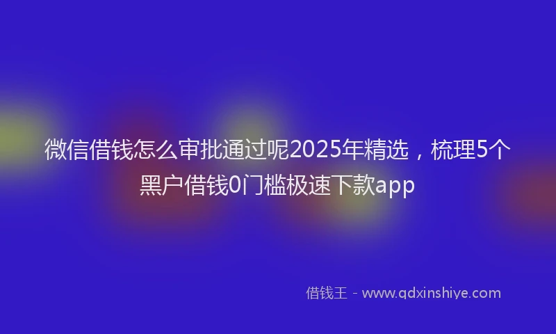 微信借钱怎么审批通过呢2025年精选，梳理5个黑户借钱0门槛极速下款app