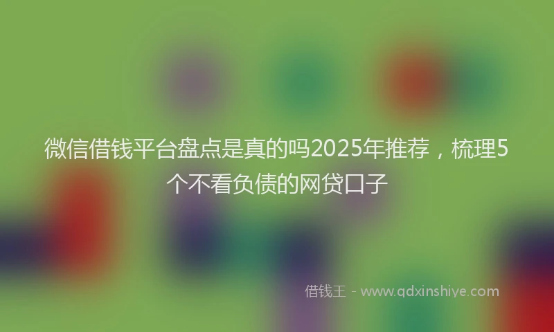微信借钱平台盘点是真的吗2025年推荐，梳理5个不看负债的网贷口子