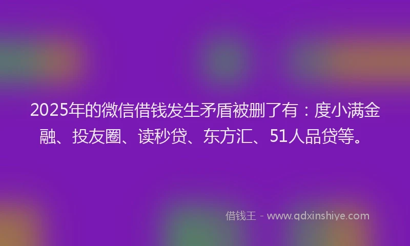 2025年的微信借钱发生矛盾被删了有：度小满金融、投友圈、读秒贷、东方汇、51人品贷等。