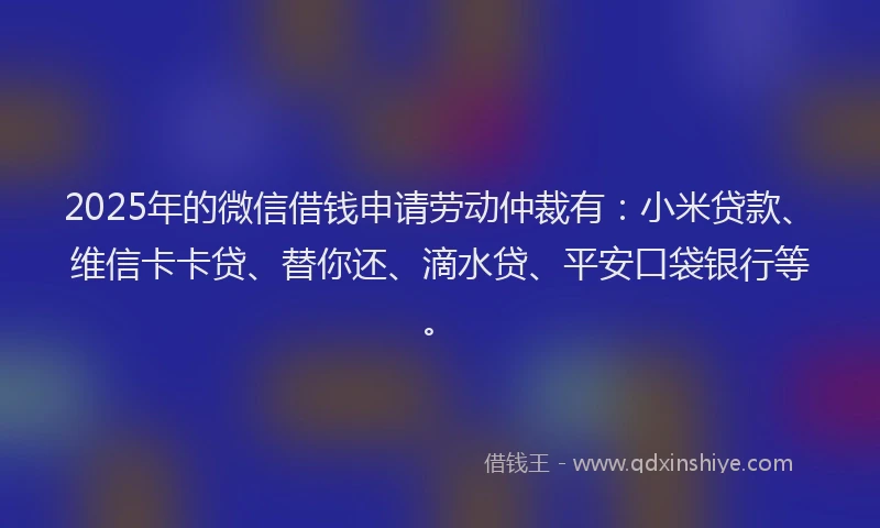 2025年的微信借钱申请劳动仲裁有：小米贷款、维信卡卡贷、替你还、滴水贷、平安口袋银行等。