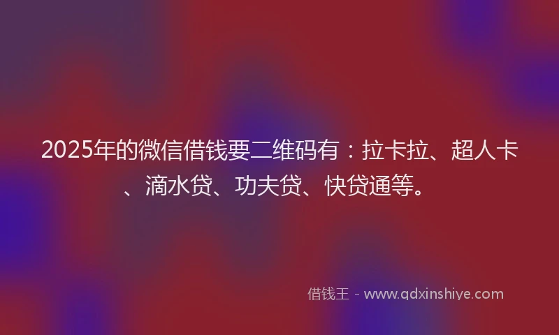 2025年的微信借钱要二维码有：拉卡拉、超人卡、滴水贷、功夫贷、快贷通等。