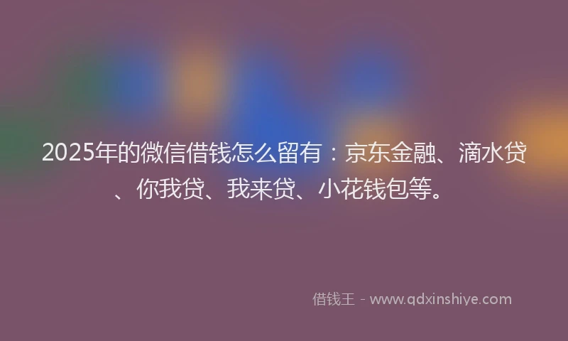2025年的微信借钱怎么留有：京东金融、滴水贷、你我贷、我来贷、小花钱包等。
