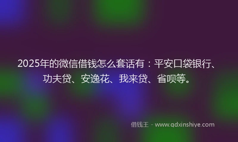 2025年的微信借钱怎么套话有：平安口袋银行、功夫贷、安逸花、我来贷、省呗等。