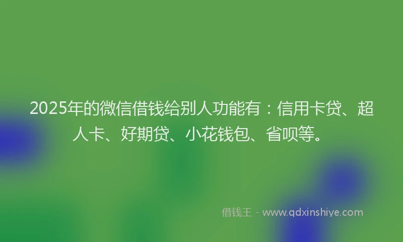 2025年的微信借钱给别人功能有：信用卡贷、超人卡、好期贷、小花钱包、省呗等。